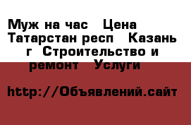 Муж на час › Цена ­ 500 - Татарстан респ., Казань г. Строительство и ремонт » Услуги   
